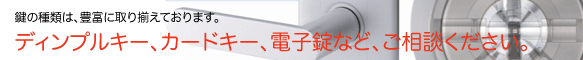 鍵の種類は豊富に取り揃えてあります。緊急鍵交換、鍵の取付け、シリンダー交換はお任せくだい。